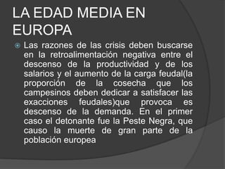 LA EDAD MEDIA EN
EUROPA


Las razones de las crisis deben buscarse
en la retroalimentación negativa entre el
descenso de la productividad y de los
salarios y el aumento de la carga feudal(la
proporción de la cosecha que los
campesinos deben dedicar a satisfacer las
exacciones feudales)que provoca es
descenso de la demanda. En el primer
caso el detonante fue la Peste Negra, que
causo la muerte de gran parte de la
población europea

 