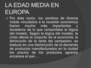 LA EDAD MEDIA EN
EUROPA


Por ésta razón, los cambios de diversa
índole vinculados a la recesión económica
fueron mucho más importantes y
duraderos de lo que comportaba la lógica
del modelo. Según la lógica del modelo, la
crisis afecta el conjunto de la economía; la
diminución de la renta del campesino, se
traduce en una disminución de la demanda
de productos manofacturados en la ciudad
los precios de los productos agrarios
encarece el pan….

 
