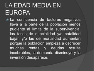 LA EDAD MEDIA EN
EUROPA


La confluencia de factores negativos
lleva a la parte de la población menos
pudiente al límite de la supervivencia,
las tasas de nupcialidad y/o natalidad
bajan y/o las de mortalidad aumentan
porque la población empieza a decrecer
muchas rentas y deudas resulta
incobrables, la demanda disminuye y la
inversión desaparece.

 