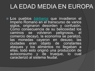 LA EDAD MEDIA EN EUROPA


Los pueblos bárbaros que invadieron el
Imperio Romano en el transcurso de varios
siglos, originaron desorden y confusión.
Como consecuencia de su belicosidad los
caminos se volvieron peligrosos, el
comercio decayó, la economía se paralizó,
las monedas cayeron en desuso, las
ciudades eran objeto de constantes
ataques y los alimentos no llegaban a
ellas, todo esto originó una producción de
autoconsumo y de trueque, lo cual
caracterizó al sistema feudal.

 