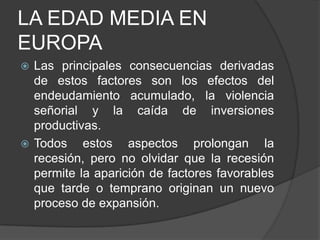 LA EDAD MEDIA EN
EUROPA
Las principales consecuencias derivadas
de estos factores son los efectos del
endeudamiento acumulado, la violencia
señorial y la caída de inversiones
productivas.
 Todos
estos aspectos prolongan la
recesión, pero no olvidar que la recesión
permite la aparición de factores favorables
que tarde o temprano originan un nuevo
proceso de expansión.


 