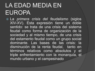 LA EDAD MEDIA EN
EUROPA


La primera crisis del feudalismo (siglos
XIV-XV). Esta expresión tiene un doble
sentido: se trata de una crisis del sistema
feudal como forma de organización de la
sociedad y al mismo tiempo, de una crisis
del estamento feudal como un grupo social
dominante. Las bases de las crisis: la
disminución de la renta feudal, tanto en
términos relativos como absolutos y el
triple enfrentamiento con la monarquía, el
mundo urbano y el campesinado

 