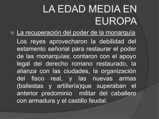LA EDAD MEDIA EN
EUROPA


La recuperación del poder de la monarquía
Los reyes aprovecharon la debilidad del
estamento señorial para restaurar el poder
de las monarquías; contaron con el apoyo
legal del derecho romano restaurado, la
alianza con las ciudades, la organización
del fisco real, y las nuevas armas
(ballestas y artillería)que superaban el
anterior predominio militar del caballero
con armadura y el castillo feudal.

 