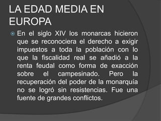 LA EDAD MEDIA EN
EUROPA


En el siglo XIV los monarcas hicieron
que se reconociera el derecho a exigir
impuestos a toda la población con lo
que la fiscalidad real se añadió a la
renta feudal como forma de exacción
sobre el campesinado. Pero la
recuperación del poder de la monarquía
no se logró sin resistencias. Fue una
fuente de grandes conflictos.

 
