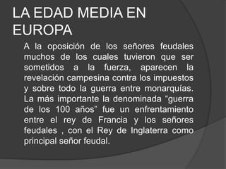 LA EDAD MEDIA EN
EUROPA
A la oposición de los señores feudales
muchos de los cuales tuvieron que ser
sometidos a la fuerza, aparecen la
revelación campesina contra los impuestos
y sobre todo la guerra entre monarquías.
La más importante la denominada “guerra
de los 100 años” fue un enfrentamiento
entre el rey de Francia y los señores
feudales , con el Rey de Inglaterra como
principal señor feudal.

 