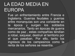 LA EDAD MEDIA EN
EUROPA
Fue un enfrentamiento entre Francia e
Inglaterra. Guerras feudales y guerras
entre monarquías son una constante en
la época y surgen los soldados
mercenarios. Tanto en épocas de guerra
como de paz , estas compañías tendían
a robar, saquear, destruir el territorio por
el que pasaban. Por ello, tanto los
ingresos de los campesinos como la
renta de los señores se resentía.

 