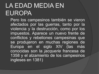 LA EDAD MEDIA EN
EUROPA
Pero los campesinos también se vieron
afectados por las guerras, tanto por la
violencia y la destrucción, como por los
impuestos. Aparece un nuevo frente de
conflictos y rebeliones campesinas que
se produjeron en muchas regiones de
Europa en el siglo XIV (las más
conocidas son la jacquerie francesa de
1358 y el alzamiento de los campesinos
ingleses en 1381)

 