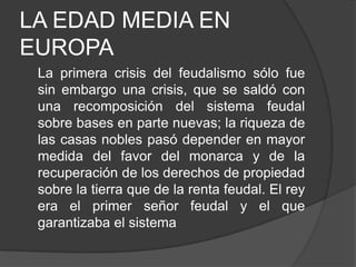 LA EDAD MEDIA EN
EUROPA
La primera crisis del feudalismo sólo fue
sin embargo una crisis, que se saldó con
una recomposición del sistema feudal
sobre bases en parte nuevas; la riqueza de
las casas nobles pasó depender en mayor
medida del favor del monarca y de la
recuperación de los derechos de propiedad
sobre la tierra que de la renta feudal. El rey
era el primer señor feudal y el que
garantizaba el sistema

 