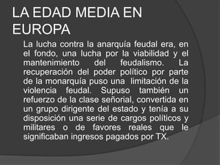 LA EDAD MEDIA EN
EUROPA
La lucha contra la anarquía feudal era, en
el fondo, una lucha por la viabilidad y el
mantenimiento
del
feudalismo.
La
recuperación del poder político por parte
de la monarquía puso una limitación de la
violencia feudal. Supuso también un
refuerzo de la clase señorial, convertida en
un grupo dirigente del estado y tenía a su
disposición una serie de cargos políticos y
militares o de favores reales que le
significaban ingresos pagados por TX.

 