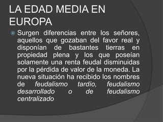 LA EDAD MEDIA EN
EUROPA


Surgen diferencias entre los señores,
aquellos que gozaban del favor real y
disponían de bastantes tierras en
propiedad plena y los que poseían
solamente una renta feudal disminuidas
por la pérdida de valor de la moneda. La
nueva situación ha recibido los nombres
de feudalismo tardío, feudalismo
desarrollado
o
de
feudalismo
centralizado

 