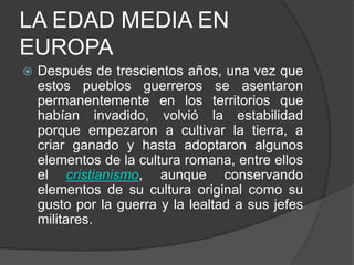 LA EDAD MEDIA EN
EUROPA


Después de trescientos años, una vez que
estos pueblos guerreros se asentaron
permanentemente en los territorios que
habían invadido, volvió la estabilidad
porque empezaron a cultivar la tierra, a
criar ganado y hasta adoptaron algunos
elementos de la cultura romana, entre ellos
el cristianismo, aunque conservando
elementos de su cultura original como su
gusto por la guerra y la lealtad a sus jefes
militares.

 