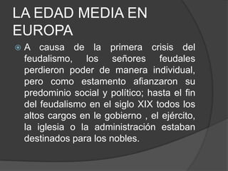 LA EDAD MEDIA EN
EUROPA


A causa de la primera crisis del
feudalismo, los señores feudales
perdieron poder de manera individual,
pero como estamento afianzaron su
predominio social y político; hasta el fin
del feudalismo en el siglo XIX todos los
altos cargos en le gobierno , el ejército,
la iglesia o la administración estaban
destinados para los nobles.

 
