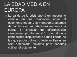 LA EDAD MEDIA EN
EUROPA


La salida de la crisis aportó un importante
cambio en las relaciones entre el
estamento feudal y la monarquía, además
de cambios en las relaciones entorno a la
tierra. El proceso de diferenciación
campesina pronto mostró que algunos
campesinos dispusieron de más tierras de
las que podía cultivar o tuvieran tierras en
sitio demasiado alejados para poderlas
cultivar directamente.

 