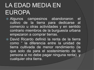 LA EDAD MEDIA EN
EUROPA
Algunos campesinos abandonaron el
cultivo de la tierra para dedicarse al
comercio u otras actividades y en sentido
contrario miembros de la burguesía urbana
empezaron a comprar tierras.
 David Ricardo definió la renta de la tierra
como “ la diferencia entre la unidad de
tierra cultivada de menor rendimiento (la
que solo da para el sostenimiento de la
persona si no debe pagar ninguna renta) y
cualquier otra tierra.


 