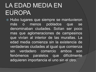 LA EDAD MEDIA EN
EUROPA


Hubo lugares que siempre se mantuvieron
más o menos poblados que se
denominaban ciudades. Solían ser poco
mas que aglomeraciones de campesinos
que vivían al interior de las murallas. La
edad media comienza sin la existencia de
verdaderas ciudades al igual que comienza
sin verdadero comercio ambos son
fenómenos paralelos que difícilmente
adquieren importancia el uno sin el otro.

 