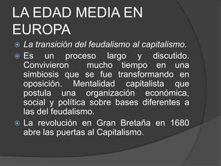 LA EDAD MEDIA EN
EUROPA
La transición del feudalismo al capitalismo.
 Es
un proceso largo y discutido.
Convivieron
mucho tiempo en una
simbiosis que se fue transformando en
oposición. Mentalidad capitalista que
postula una organización económica,
social y política sobre bases diferentes a
las del feudalismo.
 La revolución en Gran Bretaña en 1680
abre las puertas al Capitalismo.


 
