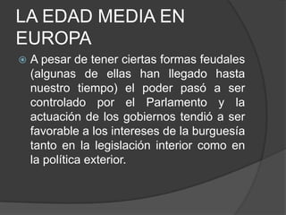 LA EDAD MEDIA EN
EUROPA


A pesar de tener ciertas formas feudales
(algunas de ellas han llegado hasta
nuestro tiempo) el poder pasó a ser
controlado por el Parlamento y la
actuación de los gobiernos tendió a ser
favorable a los intereses de la burguesía
tanto en la legislación interior como en
la política exterior.

 