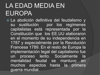 LA EDAD MEDIA EN
EUROPA


La abolición definitiva del feudalismo y
su sustitución
por los regímenes
capitalistas está representada por la
Constitución que los EE.UU elaboraron
en el momento de su independencia en
1787 y especialmente por la Revolución
Francesa 1789. En el resto de Europa la
implementación legal del capitalismo fue
un proceso lento. Socialmente la
mentalidad feudal se mantuvo en
muchos aspectos hasta la primera
guerra mundial.

 