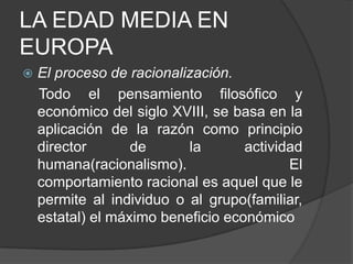 LA EDAD MEDIA EN
EUROPA


El proceso de racionalización.
Todo el pensamiento filosófico y
económico del siglo XVIII, se basa en la
aplicación de la razón como principio
director
de
la
actividad
humana(racionalismo).
El
comportamiento racional es aquel que le
permite al individuo o al grupo(familiar,
estatal) el máximo beneficio económico

 