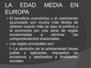 LA EDAD
EUROPA

MEDIA

EN

El beneficio económico y el crecimiento
acumulado son mucho más fáciles de
obtener cuanto más se rijan la política y
la economía por una serie de reglas
encaminadas
a
eliminar
los
comportamientos irracionales.
 Las reglas principales son:
1- La abolición de la arbitrariedad (leyes
justas y aplicadas, impuestos no
excesivos y destinados a finalidades
sociales


 