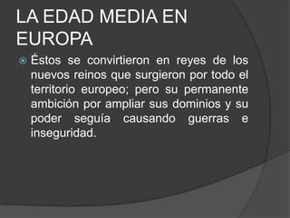 LA EDAD MEDIA EN
EUROPA


Éstos se convirtieron en reyes de los
nuevos reinos que surgieron por todo el
territorio europeo; pero su permanente
ambición por ampliar sus dominios y su
poder seguía causando guerras e
inseguridad.

 