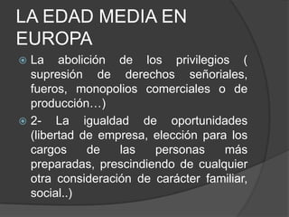 LA EDAD MEDIA EN
EUROPA
La abolición de los privilegios (
supresión de derechos señoriales,
fueros, monopolios comerciales o de
producción…)
 2- La igualdad
de oportunidades
(libertad de empresa, elección para los
cargos
de
las
personas
más
preparadas, prescindiendo de cualquier
otra consideración de carácter familiar,
social..)


 