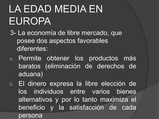 LA EDAD MEDIA EN
EUROPA
3- La economía de libre mercado, que
posee dos aspectos favorables
diferentes:
a. Permite obtener los productos más
baratos (eliminación de derechos de
aduana)
b. El dinero expresa la libre elección de
los individuos entre varios bienes
alternativos y por lo tanto maximiza el
beneficio y la satisfacción de cada
persona

 
