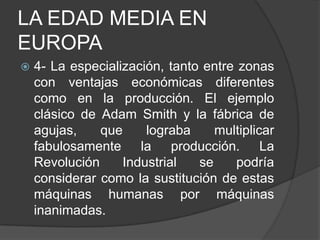 LA EDAD MEDIA EN
EUROPA


4- La especialización, tanto entre zonas
con ventajas económicas diferentes
como en la producción. El ejemplo
clásico de Adam Smith y la fábrica de
agujas,
que
lograba
multiplicar
fabulosamente la producción. La
Revolución
Industrial
se
podría
considerar como la sustitución de estas
máquinas humanas por máquinas
inanimadas.

 
