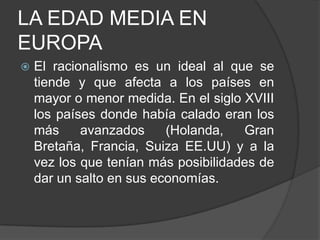 LA EDAD MEDIA EN
EUROPA


El racionalismo es un ideal al que se
tiende y que afecta a los países en
mayor o menor medida. En el siglo XVIII
los países donde había calado eran los
más
avanzados
(Holanda,
Gran
Bretaña, Francia, Suiza EE.UU) y a la
vez los que tenían más posibilidades de
dar un salto en sus economías.

 