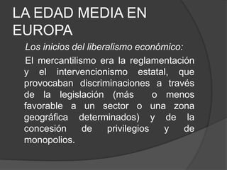 LA EDAD MEDIA EN
EUROPA
Los inicios del liberalismo económico:
El mercantilismo era la reglamentación
y el intervencionismo estatal, que
provocaban discriminaciones a través
de la legislación (más
o menos
favorable a un sector o una zona
geográfica determinados) y de la
concesión
de
privilegios
y
de
monopolios.

 