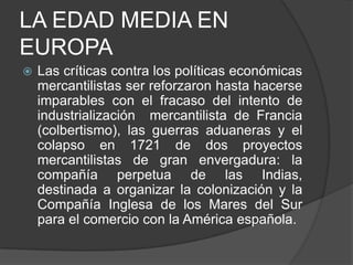 LA EDAD MEDIA EN
EUROPA


Las críticas contra los políticas económicas
mercantilistas ser reforzaron hasta hacerse
imparables con el fracaso del intento de
industrialización mercantilista de Francia
(colbertismo), las guerras aduaneras y el
colapso en 1721 de dos proyectos
mercantilistas de gran envergadura: la
compañía perpetua de las Indias,
destinada a organizar la colonización y la
Compañía Inglesa de los Mares del Sur
para el comercio con la América española.

 