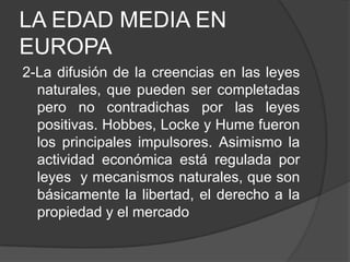 LA EDAD MEDIA EN
EUROPA
2-La difusión de la creencias en las leyes
naturales, que pueden ser completadas
pero no contradichas por las leyes
positivas. Hobbes, Locke y Hume fueron
los principales impulsores. Asimismo la
actividad económica está regulada por
leyes y mecanismos naturales, que son
básicamente la libertad, el derecho a la
propiedad y el mercado

 