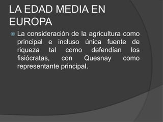 LA EDAD MEDIA EN
EUROPA


La consideración de la agricultura como
principal e incluso única fuente de
riqueza tal como defendían los
fisiócratas,
con
Quesnay
como
representante principal.

 