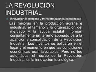 LA REVOLUCIÓN
INDUSTRIAL


Innovaciones técnicas y transformaciones económicas

Las mejoras en la producción agraria e
industrial, el tamaño y la organización del
mercado y la ayuda estatal
forman
conjuntamente un terreno abonado para la
aparición y consolidación de la Revolución
Industrial. Los inventos se aplicaron en el
lugar y el momento en que las condiciones
económicas eran favorables. Pero no fue
automática: el núcleo de la Revolución
Industrial es la innovación tecnológica.

 