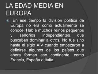 LA EDAD MEDIA EN
EUROPA


En ese tiempo la división política de
Europa no era como actualmente se
conoce. Había muchos reinos pequeños
y
señoríos
independientes
que
buscaban dominar a otros. No fue sino
hasta el siglo XIV cuando empezaron a
definirse algunos de los países que
ahora forman ese continente, como
Francia, España e Italia.

 