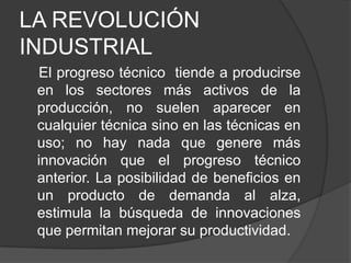 LA REVOLUCIÓN
INDUSTRIAL
El progreso técnico tiende a producirse
en los sectores más activos de la
producción, no suelen aparecer en
cualquier técnica sino en las técnicas en
uso; no hay nada que genere más
innovación que el progreso técnico
anterior. La posibilidad de beneficios en
un producto de demanda al alza,
estimula la búsqueda de innovaciones
que permitan mejorar su productividad.

 