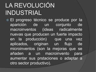LA REVOLUCIÓN
INDUSTRIAL


El progreso técnico se produce por la
aparición
de
un
conjunto
de
macroinventos
(ideas
radicalmente
nuevas que producen un fuerte impacto
en la producción)
que una vez
aplicados, originan un flujo de
microinventos (son la mejoras que se
añaden a un macroinvento para
aumentar sus prstaciones o adaptar a
otro sector productivo).

 