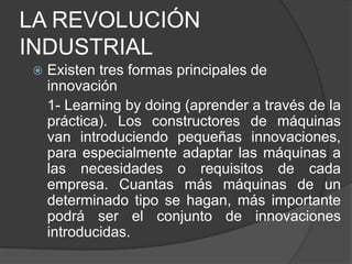LA REVOLUCIÓN
INDUSTRIAL


Existen tres formas principales de
innovación
1- Learning by doing (aprender a través de la
práctica). Los constructores de máquinas
van introduciendo pequeñas innovaciones,
para especialmente adaptar las máquinas a
las necesidades o requisitos de cada
empresa. Cuantas más máquinas de un
determinado tipo se hagan, más importante
podrá ser el conjunto de innovaciones
introducidas.

 