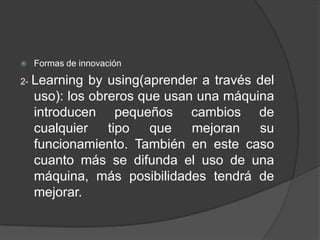 

2-

Formas de innovación

Learning by using(aprender a través del
uso): los obreros que usan una máquina
introducen pequeños cambios de
cualquier
tipo
que
mejoran
su
funcionamiento. También en este caso
cuanto más se difunda el uso de una
máquina, más posibilidades tendrá de
mejorar.

 