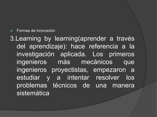 

Formas de innovación

3.Learning by learning(aprender a través
del aprendizaje): hace referencia a la
investigación aplicada. Los primeros
ingenieros
más
mecánicos
que
ingenieros proyectistas, empezaron a
estudiar y a intentar resolver los
problemas técnicos de una manera
sistemática

 