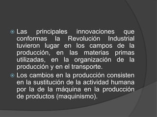 Las principales innovaciones que
conformas la Revolución Industrial
tuvieron lugar en los campos de la
producción, en las materias primas
utilizadas, en la organización de la
producción y en el transporte.
 Los cambios en la producción consisten
en la sustitución de la actividad humana
por la de la máquina en la producción
de productos (maquinismo).


 