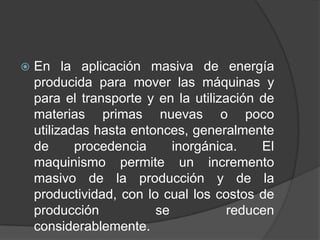 

En la aplicación masiva de energía
producida para mover las máquinas y
para el transporte y en la utilización de
materias primas nuevas o poco
utilizadas hasta entonces, generalmente
de
procedencia
inorgánica.
El
maquinismo permite un incremento
masivo de la producción y de la
productividad, con lo cual los costos de
producción
se
reducen
considerablemente.

 