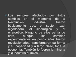 

Los sectores afectados por éstos
cambios en el momento de la
Revolución
Industrial
fueron
básicamente tres: el sector textil
algodonero, el siderúrgico y el
energético. Ninguno de ellos partía de
cero,
aunque
los
cambios
experimentados en pocos años fueron
revolucionarios, transformaron su forma
y su capacidad y a largo plazo, toda la
economía. También lo fueron la minería
y la industria química.

 