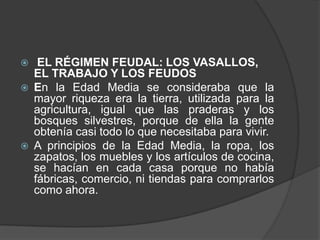 





EL RÉGIMEN FEUDAL: LOS VASALLOS,
EL TRABAJO Y LOS FEUDOS
En la Edad Media se consideraba que la
mayor riqueza era la tierra, utilizada para la
agricultura, igual que las praderas y los
bosques silvestres, porque de ella la gente
obtenía casi todo lo que necesitaba para vivir.
A principios de la Edad Media, la ropa, los
zapatos, los muebles y los artículos de cocina,
se hacían en cada casa porque no había
fábricas, comercio, ni tiendas para comprarlos
como ahora.

 