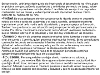 En conclusión, podríamos decir que le dio importancia al desarrollo de los niños, puso en práctica la organización de experiencias y actividades por medio del juego, valoró las actividades espontáneas del niño, destacó la utilidad de los ejercicios corporales combinados con los cantos y le dio importancia a la afectividad desde el mismo momento del nacimiento del niño. -Fröbel . De este pedagogo alemán conservamos la idea de animar el desarrollo natural del niño a través de la actividad y el juego. Además, consideró totalmente importante el papel de la madre en la vida del niño y se preocupó por su formación. También hay que destacar una educación conjunta proporcionada por la escuela y la familia. Por último, mencionar la importancia de los "dones", materiales froebelianos que se fabrican todavía en la actualidad y que son muy utilizados en las escuelas. - Comenio . Hoy en día podemos encontrar muchos libros ilustrados y deberíamos tener en cuenta a Comenio, quien, podemos decir que los inventó. Estos son utilizados con mucha frecuencia en las escuelas infantiles actuales. Además, habla de la globalidad de las unidades, aspecto que hoy en día aún se tiene muy en cuenta. También vemos presente a Comenio en la alianza escuela-familia.  Además, la división que Comenio hacía de la educación por edades continúa conservándose prácticamente igual en la actualidad. -  Rousseau.  Piensa que debemos dejar al niño manifestar su voluntad y curiosidad por lo que le rodea. Esta idea sigue manteniéndose en la actualidad. Hay que dejar al niño tocar, saborear, poner en práctica sus sentidos sensoriales para aprender. Además, Rousseau se mantiene presente a través de la idea de que a los niños se les debe enseñar con paciencia y suavidad y que no es adecuado imponer un castigo. 