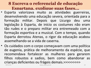 8 Escreva o referencial de educação
Espartana, explique suas fases...

• Esparta valorizava muito as atividades guerreiras,
desenvolvendo uma educação severa, orientada para a
formação militar. Depois que Licurgo deu uma
legislação à Esparta, de início os costumes não eram
tão rudes e o preparo militar era entremeado com a
formação esportiva e a musical. Com o tempo, quando
Esparta derrotou Atenas, o rigor da educação acabou
assemelhando-se a vida de caserna.
• Os cuidados com o corpo começavam com uma política
de eugenia, prática de melhoramento da espécie, que
recomendava fortalecer as mulheres para gerarem
filhos robustos e sadios, bem como abandonar as
crianças deficientes ou frágeis demais.>>>>>>>>>
19/11/13

www.nilson.pro.br

10

 