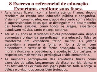 8 Escreva o referencial de educação
Espartana, explique suas fases.

• As crianças ficavam com a família até os 7 anos, depois
recebiam do estado uma educação pública e obrigatória.
Viviam em comunidades, em grupos de acordo com a idades
e supervisionados pelos que se distinguiam no desempenho
das tarefas exigidas, como todos os gregos, espartanos
estudavam música, canto e dança coletiva.
• Até os 12 anos as atividades lúdicas predominavam, depois
aumentava o rigor da aprendizagem e a educação física se
transforma em verdadeiro treino militar. Os jovens
aprendiam a suportar a fome, o frio, a dormir com
desconforto e vestir-se de forma despojada. A educação
moral valorizava a obediência, a aceitação dos castigos, o
respeito aos mais velhos e privilegiava a vida comunitária.
• As mulheres participavam das atividades físicas como
exercícios de salto, lançamentos de disco, corrida, dança e
nas festividades exibiam nos jogos públicos toda a força, a
19/11/13
11
www.nilson.pro.br
beleza e o vigor dos corpos bem treinados.

 