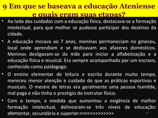 9 Em que se baseava a educação Ateniense
e quais eram suas etapas?

• Ao lado dos cuidados com a educação física, destacava-se a formação
intelectual, para que melhor se pudesse participar dos destinos da
cidade.
• A educação iniciava ao 7 anos, meninas permaneciam no gineceu,
local onde aprendiam e se dedicavam aos afazeres domésticos.
Meninos desligavam-se da mãe para iniciar a alfabetização e a
educação física e musical. Era sempre acompanhado por um escravo,
conhecido como paidagogo.
• O ensino elementar de leitura e escrita durante muito tempo,
mereceu menor atenção e cuidado do que as práticas esportivas e
musicais. O mestre de letras era geralmente uma pessoa humilde,
mal paga e não tinha o prestígio do instrutor físico.
• Com o tempo, a medida que aumentou a exigência de melhor
formação intelectual, delinearam-se três níveis de educação:
19/11/13
12
www.nilson.pro.br
elementar, secundária e superior.>>>>>>>>>>>>>

 