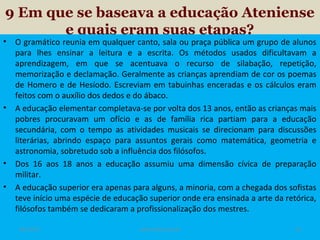 9 Em que se baseava a educação Ateniense
e quais eram suas etapas?

•

•

•
•

O gramático reunia em qualquer canto, sala ou praça pública um grupo de alunos
para lhes ensinar a leitura e a escrita. Os métodos usados dificultavam a
aprendizagem, em que se acentuava o recurso de silabação, repetição,
memorização e declamação. Geralmente as crianças aprendiam de cor os poemas
de Homero e de Hesíodo. Escreviam em tabuinhas enceradas e os cálculos eram
feitos com o auxílio dos dedos e do ábaco.
A educação elementar completava-se por volta dos 13 anos, então as crianças mais
pobres procuravam um ofício e as de família rica partiam para a educação
secundária, com o tempo as atividades musicais se direcionam para discussões
literárias, abrindo espaço para assuntos gerais como matemática, geometria e
astronomia, sobretudo sob a influência dos filósofos.
Dos 16 aos 18 anos a educação assumiu uma dimensão cívica de preparação
militar.
A educação superior era apenas para alguns, a minoria, com a chegada dos sofistas
teve início uma espécie de educação superior onde era ensinada a arte da retórica,
filósofos também se dedicaram a profissionalização dos mestres.
19/11/13

www.nilson.pro.br

13

 