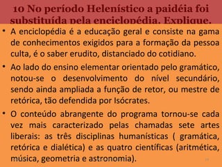 10 No período Helenístico a paidéia foi
substituída pela enciclopédia. Explique.

• A enciclopédia é a educação geral e consiste na gama
de conhecimentos exigidos para a formação da pessoa
culta, é o saber erudito, distanciado do cotidiano.
• Ao lado do ensino elementar orientado pelo gramático,
notou-se o desenvolvimento do nível secundário,
sendo ainda ampliada a função de retor, ou mestre de
retórica, tão defendida por Isócrates.
• O conteúdo abrangente do programa tornou-se cada
vez mais caracterizado pelas chamadas sete artes
liberais: as três disciplinas humanísticas ( gramática,
retórica e dialética) e as quatro científicas (aritmética,
música, geometria e astronomia).
19/11/13

www.nilson.pro.br

14

 